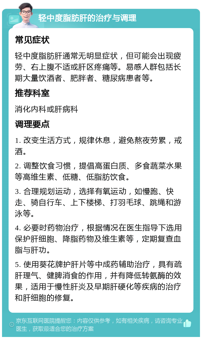 轻中度脂肪肝的治疗与调理 常见症状 轻中度脂肪肝通常无明显症状，但可能会出现疲劳、右上腹不适或肝区疼痛等。易感人群包括长期大量饮酒者、肥胖者、糖尿病患者等。 推荐科室 消化内科或肝病科 调理要点 1. 改变生活方式，规律休息，避免熬夜劳累，戒酒。 2. 调整饮食习惯，提倡高蛋白质、多食蔬菜水果等高维生素、低糖、低脂肪饮食。 3. 合理规划运动，选择有氧运动，如慢跑、快走、骑自行车、上下楼梯、打羽毛球、跳绳和游泳等。 4. 必要时药物治疗，根据情况在医生指导下选用保护肝细胞、降脂药物及维生素等，定期复查血脂与肝功。 5. 使用葵花牌护肝片等中成药辅助治疗，具有疏肝理气、健脾消食的作用，并有降低转氨酶的效果，适用于慢性肝炎及早期肝硬化等疾病的治疗和肝细胞的修复。