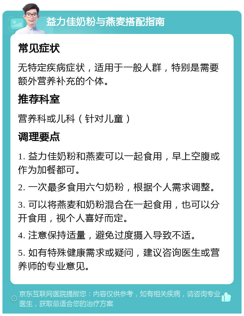 益力佳奶粉与燕麦搭配指南 常见症状 无特定疾病症状，适用于一般人群，特别是需要额外营养补充的个体。 推荐科室 营养科或儿科（针对儿童） 调理要点 1. 益力佳奶粉和燕麦可以一起食用，早上空腹或作为加餐都可。 2. 一次最多食用六勺奶粉，根据个人需求调整。 3. 可以将燕麦和奶粉混合在一起食用，也可以分开食用，视个人喜好而定。 4. 注意保持适量，避免过度摄入导致不适。 5. 如有特殊健康需求或疑问，建议咨询医生或营养师的专业意见。