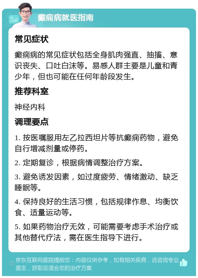 癫痫病就医指南 常见症状 癫痫病的常见症状包括全身肌肉强直、抽搐、意识丧失、口吐白沫等。易感人群主要是儿童和青少年，但也可能在任何年龄段发生。 推荐科室 神经内科 调理要点 1. 按医嘱服用左乙拉西坦片等抗癫痫药物，避免自行增减剂量或停药。 2. 定期复诊，根据病情调整治疗方案。 3. 避免诱发因素，如过度疲劳、情绪激动、缺乏睡眠等。 4. 保持良好的生活习惯，包括规律作息、均衡饮食、适量运动等。 5. 如果药物治疗无效，可能需要考虑手术治疗或其他替代疗法，需在医生指导下进行。