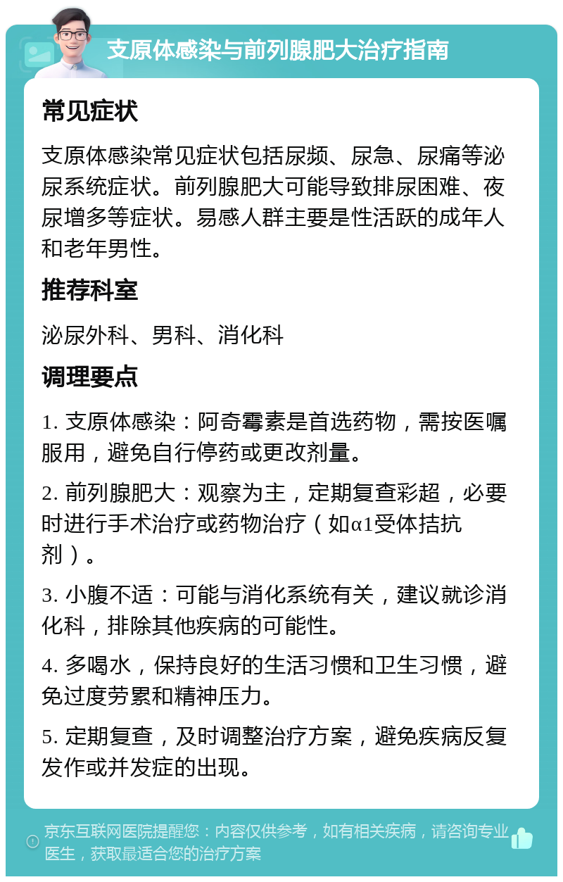 支原体感染与前列腺肥大治疗指南 常见症状 支原体感染常见症状包括尿频、尿急、尿痛等泌尿系统症状。前列腺肥大可能导致排尿困难、夜尿增多等症状。易感人群主要是性活跃的成年人和老年男性。 推荐科室 泌尿外科、男科、消化科 调理要点 1. 支原体感染：阿奇霉素是首选药物，需按医嘱服用，避免自行停药或更改剂量。 2. 前列腺肥大：观察为主，定期复查彩超，必要时进行手术治疗或药物治疗（如α1受体拮抗剂）。 3. 小腹不适：可能与消化系统有关，建议就诊消化科，排除其他疾病的可能性。 4. 多喝水，保持良好的生活习惯和卫生习惯，避免过度劳累和精神压力。 5. 定期复查，及时调整治疗方案，避免疾病反复发作或并发症的出现。