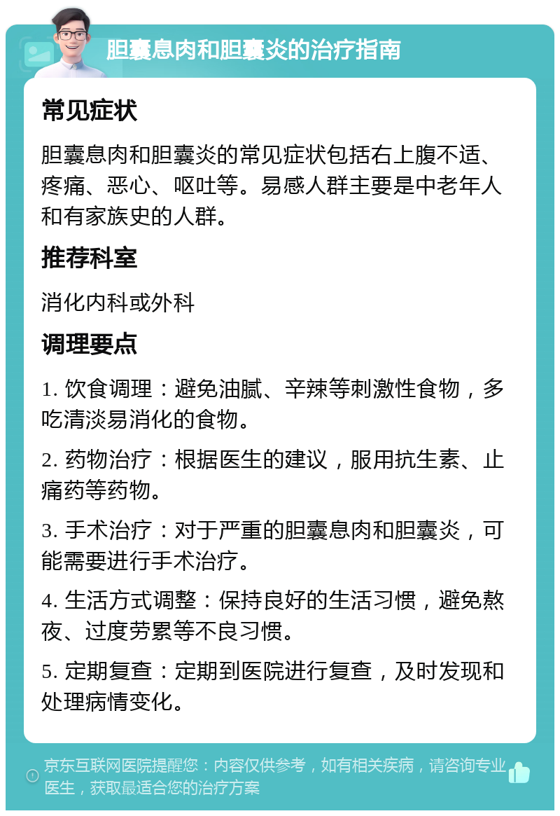 胆囊息肉和胆囊炎的治疗指南 常见症状 胆囊息肉和胆囊炎的常见症状包括右上腹不适、疼痛、恶心、呕吐等。易感人群主要是中老年人和有家族史的人群。 推荐科室 消化内科或外科 调理要点 1. 饮食调理：避免油腻、辛辣等刺激性食物，多吃清淡易消化的食物。 2. 药物治疗：根据医生的建议，服用抗生素、止痛药等药物。 3. 手术治疗：对于严重的胆囊息肉和胆囊炎，可能需要进行手术治疗。 4. 生活方式调整：保持良好的生活习惯，避免熬夜、过度劳累等不良习惯。 5. 定期复查：定期到医院进行复查，及时发现和处理病情变化。