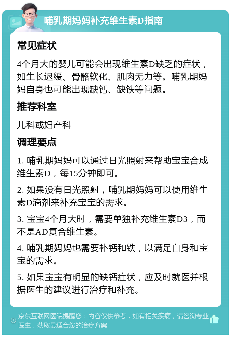 哺乳期妈妈补充维生素D指南 常见症状 4个月大的婴儿可能会出现维生素D缺乏的症状，如生长迟缓、骨骼软化、肌肉无力等。哺乳期妈妈自身也可能出现缺钙、缺铁等问题。 推荐科室 儿科或妇产科 调理要点 1. 哺乳期妈妈可以通过日光照射来帮助宝宝合成维生素D，每15分钟即可。 2. 如果没有日光照射，哺乳期妈妈可以使用维生素D滴剂来补充宝宝的需求。 3. 宝宝4个月大时，需要单独补充维生素D3，而不是AD复合维生素。 4. 哺乳期妈妈也需要补钙和铁，以满足自身和宝宝的需求。 5. 如果宝宝有明显的缺钙症状，应及时就医并根据医生的建议进行治疗和补充。