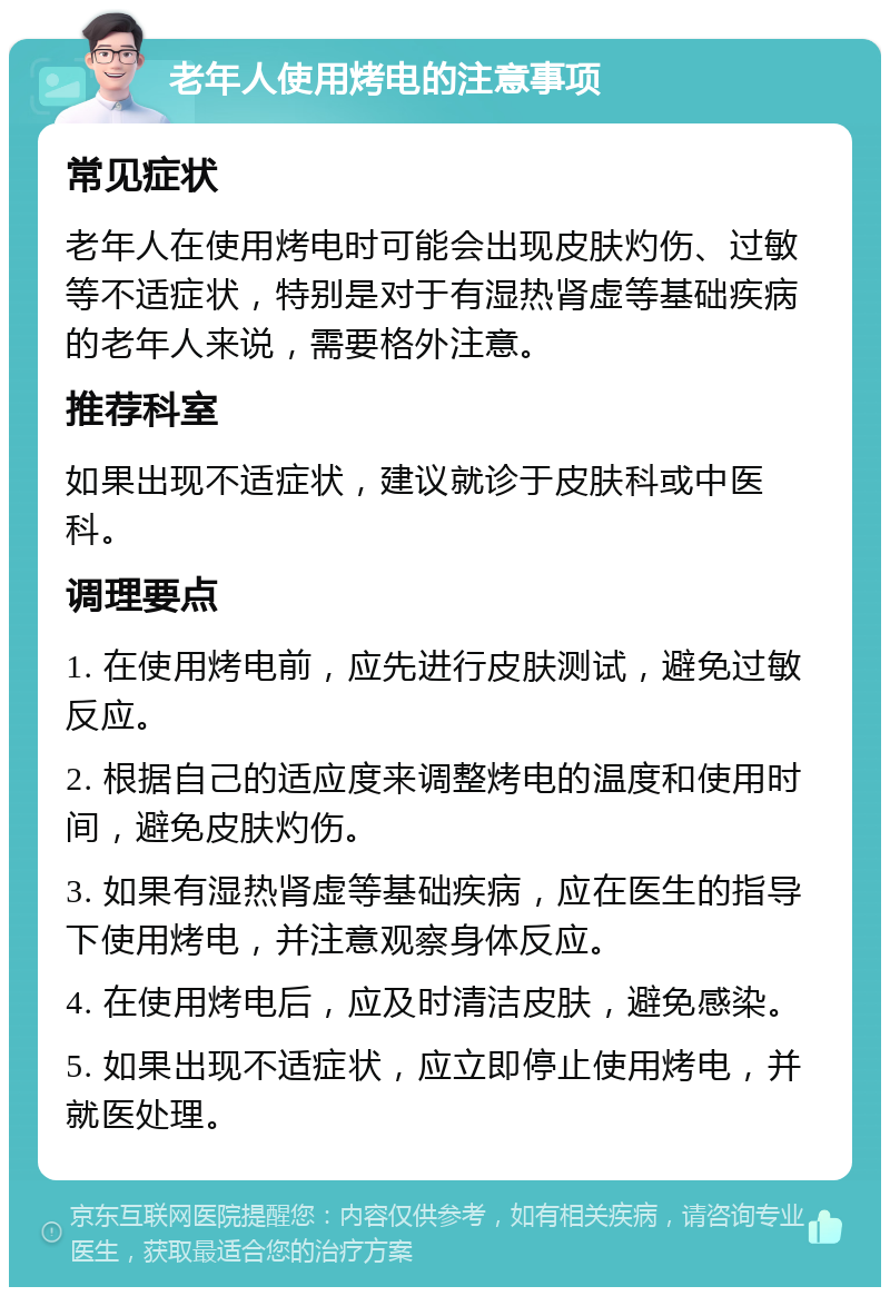 老年人使用烤电的注意事项 常见症状 老年人在使用烤电时可能会出现皮肤灼伤、过敏等不适症状，特别是对于有湿热肾虚等基础疾病的老年人来说，需要格外注意。 推荐科室 如果出现不适症状，建议就诊于皮肤科或中医科。 调理要点 1. 在使用烤电前，应先进行皮肤测试，避免过敏反应。 2. 根据自己的适应度来调整烤电的温度和使用时间，避免皮肤灼伤。 3. 如果有湿热肾虚等基础疾病，应在医生的指导下使用烤电，并注意观察身体反应。 4. 在使用烤电后，应及时清洁皮肤，避免感染。 5. 如果出现不适症状，应立即停止使用烤电，并就医处理。