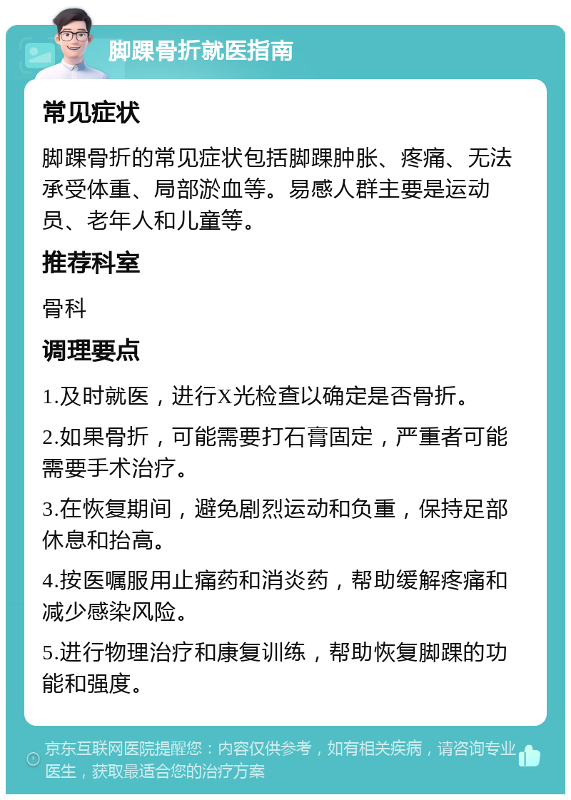 脚踝骨折就医指南 常见症状 脚踝骨折的常见症状包括脚踝肿胀、疼痛、无法承受体重、局部淤血等。易感人群主要是运动员、老年人和儿童等。 推荐科室 骨科 调理要点 1.及时就医，进行X光检查以确定是否骨折。 2.如果骨折，可能需要打石膏固定，严重者可能需要手术治疗。 3.在恢复期间，避免剧烈运动和负重，保持足部休息和抬高。 4.按医嘱服用止痛药和消炎药，帮助缓解疼痛和减少感染风险。 5.进行物理治疗和康复训练，帮助恢复脚踝的功能和强度。