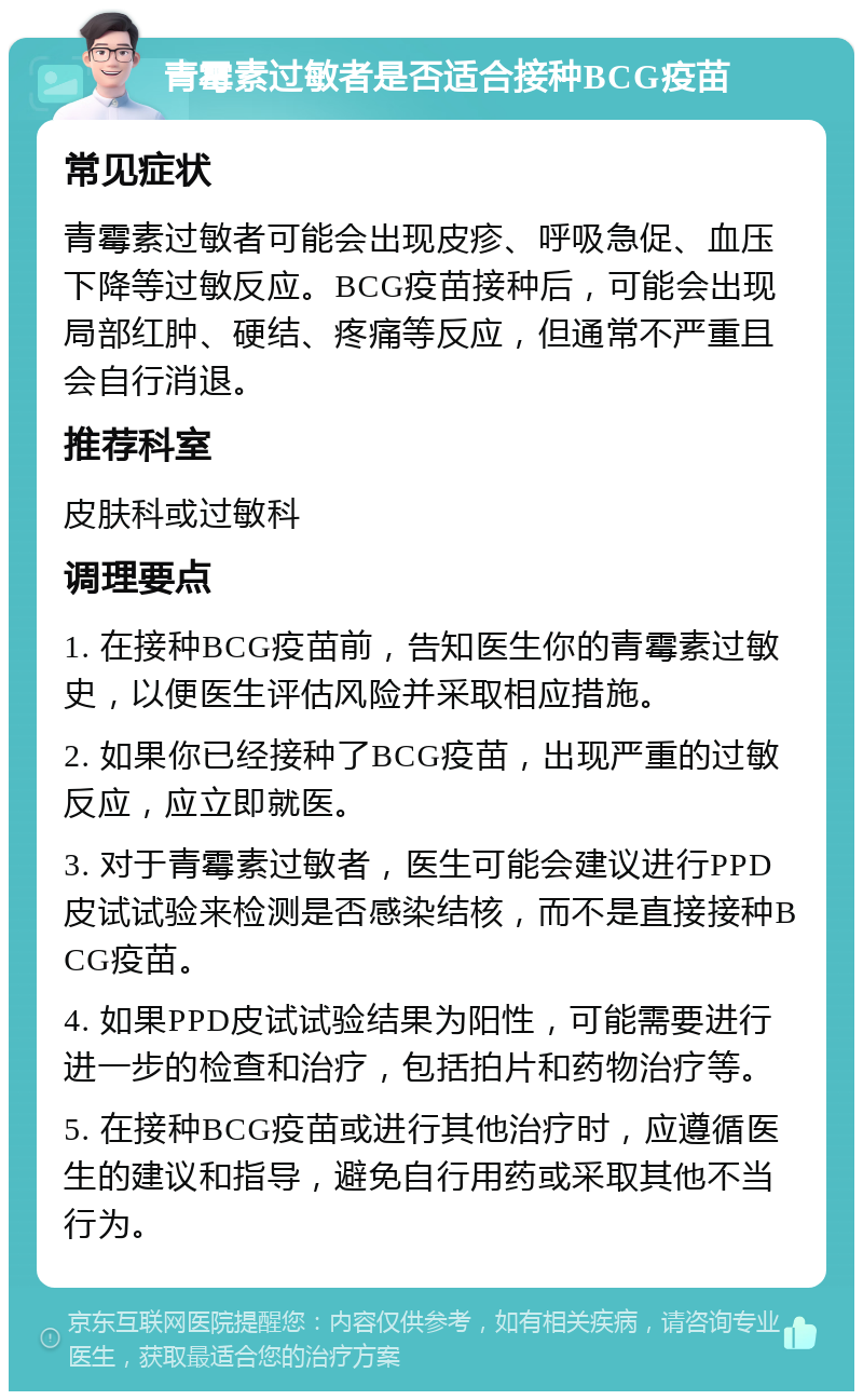 青霉素过敏者是否适合接种BCG疫苗 常见症状 青霉素过敏者可能会出现皮疹、呼吸急促、血压下降等过敏反应。BCG疫苗接种后，可能会出现局部红肿、硬结、疼痛等反应，但通常不严重且会自行消退。 推荐科室 皮肤科或过敏科 调理要点 1. 在接种BCG疫苗前，告知医生你的青霉素过敏史，以便医生评估风险并采取相应措施。 2. 如果你已经接种了BCG疫苗，出现严重的过敏反应，应立即就医。 3. 对于青霉素过敏者，医生可能会建议进行PPD皮试试验来检测是否感染结核，而不是直接接种BCG疫苗。 4. 如果PPD皮试试验结果为阳性，可能需要进行进一步的检查和治疗，包括拍片和药物治疗等。 5. 在接种BCG疫苗或进行其他治疗时，应遵循医生的建议和指导，避免自行用药或采取其他不当行为。