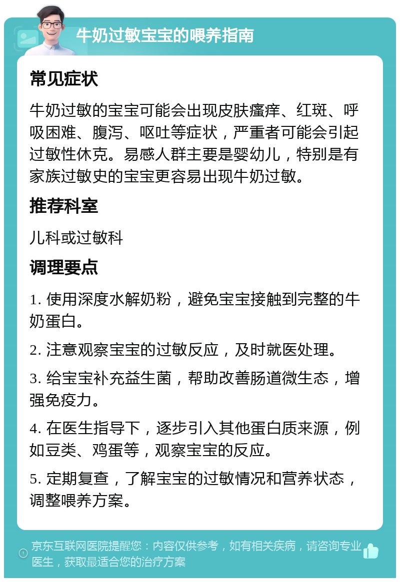 牛奶过敏宝宝的喂养指南 常见症状 牛奶过敏的宝宝可能会出现皮肤瘙痒、红斑、呼吸困难、腹泻、呕吐等症状，严重者可能会引起过敏性休克。易感人群主要是婴幼儿，特别是有家族过敏史的宝宝更容易出现牛奶过敏。 推荐科室 儿科或过敏科 调理要点 1. 使用深度水解奶粉，避免宝宝接触到完整的牛奶蛋白。 2. 注意观察宝宝的过敏反应，及时就医处理。 3. 给宝宝补充益生菌，帮助改善肠道微生态，增强免疫力。 4. 在医生指导下，逐步引入其他蛋白质来源，例如豆类、鸡蛋等，观察宝宝的反应。 5. 定期复查，了解宝宝的过敏情况和营养状态，调整喂养方案。