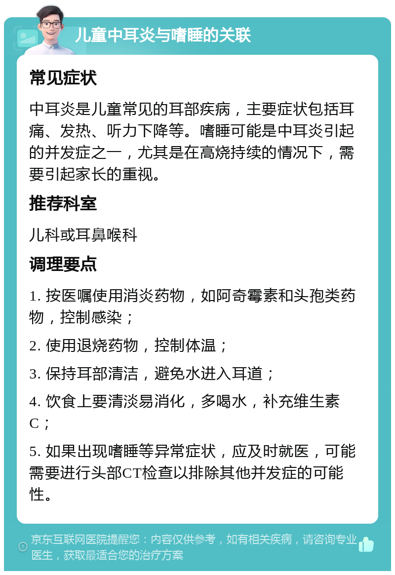 儿童中耳炎与嗜睡的关联 常见症状 中耳炎是儿童常见的耳部疾病，主要症状包括耳痛、发热、听力下降等。嗜睡可能是中耳炎引起的并发症之一，尤其是在高烧持续的情况下，需要引起家长的重视。 推荐科室 儿科或耳鼻喉科 调理要点 1. 按医嘱使用消炎药物，如阿奇霉素和头孢类药物，控制感染； 2. 使用退烧药物，控制体温； 3. 保持耳部清洁，避免水进入耳道； 4. 饮食上要清淡易消化，多喝水，补充维生素C； 5. 如果出现嗜睡等异常症状，应及时就医，可能需要进行头部CT检查以排除其他并发症的可能性。