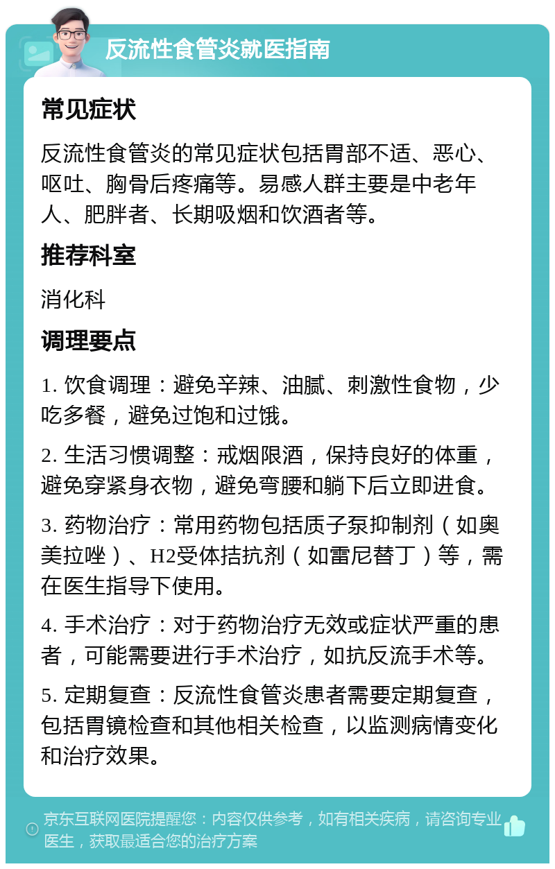 反流性食管炎就医指南 常见症状 反流性食管炎的常见症状包括胃部不适、恶心、呕吐、胸骨后疼痛等。易感人群主要是中老年人、肥胖者、长期吸烟和饮酒者等。 推荐科室 消化科 调理要点 1. 饮食调理：避免辛辣、油腻、刺激性食物，少吃多餐，避免过饱和过饿。 2. 生活习惯调整：戒烟限酒，保持良好的体重，避免穿紧身衣物，避免弯腰和躺下后立即进食。 3. 药物治疗：常用药物包括质子泵抑制剂（如奥美拉唑）、H2受体拮抗剂（如雷尼替丁）等，需在医生指导下使用。 4. 手术治疗：对于药物治疗无效或症状严重的患者，可能需要进行手术治疗，如抗反流手术等。 5. 定期复查：反流性食管炎患者需要定期复查，包括胃镜检查和其他相关检查，以监测病情变化和治疗效果。