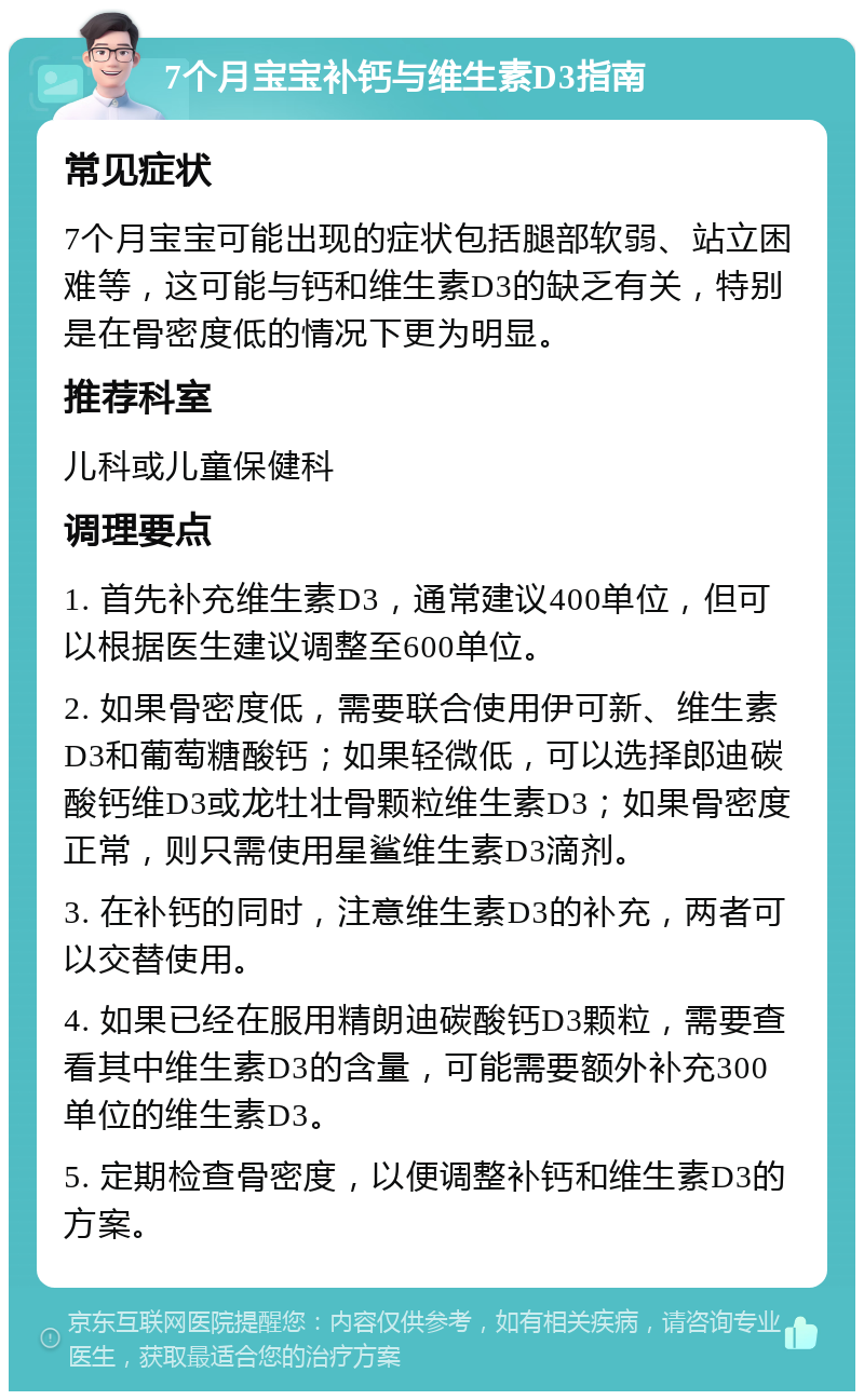 7个月宝宝补钙与维生素D3指南 常见症状 7个月宝宝可能出现的症状包括腿部软弱、站立困难等，这可能与钙和维生素D3的缺乏有关，特别是在骨密度低的情况下更为明显。 推荐科室 儿科或儿童保健科 调理要点 1. 首先补充维生素D3，通常建议400单位，但可以根据医生建议调整至600单位。 2. 如果骨密度低，需要联合使用伊可新、维生素D3和葡萄糖酸钙；如果轻微低，可以选择郎迪碳酸钙维D3或龙牡壮骨颗粒维生素D3；如果骨密度正常，则只需使用星鲨维生素D3滴剂。 3. 在补钙的同时，注意维生素D3的补充，两者可以交替使用。 4. 如果已经在服用精朗迪碳酸钙D3颗粒，需要查看其中维生素D3的含量，可能需要额外补充300单位的维生素D3。 5. 定期检查骨密度，以便调整补钙和维生素D3的方案。