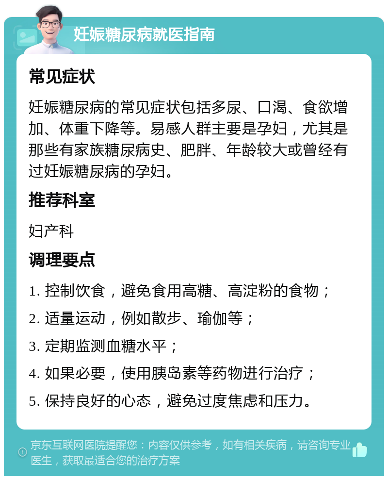 妊娠糖尿病就医指南 常见症状 妊娠糖尿病的常见症状包括多尿、口渴、食欲增加、体重下降等。易感人群主要是孕妇，尤其是那些有家族糖尿病史、肥胖、年龄较大或曾经有过妊娠糖尿病的孕妇。 推荐科室 妇产科 调理要点 1. 控制饮食，避免食用高糖、高淀粉的食物； 2. 适量运动，例如散步、瑜伽等； 3. 定期监测血糖水平； 4. 如果必要，使用胰岛素等药物进行治疗； 5. 保持良好的心态，避免过度焦虑和压力。