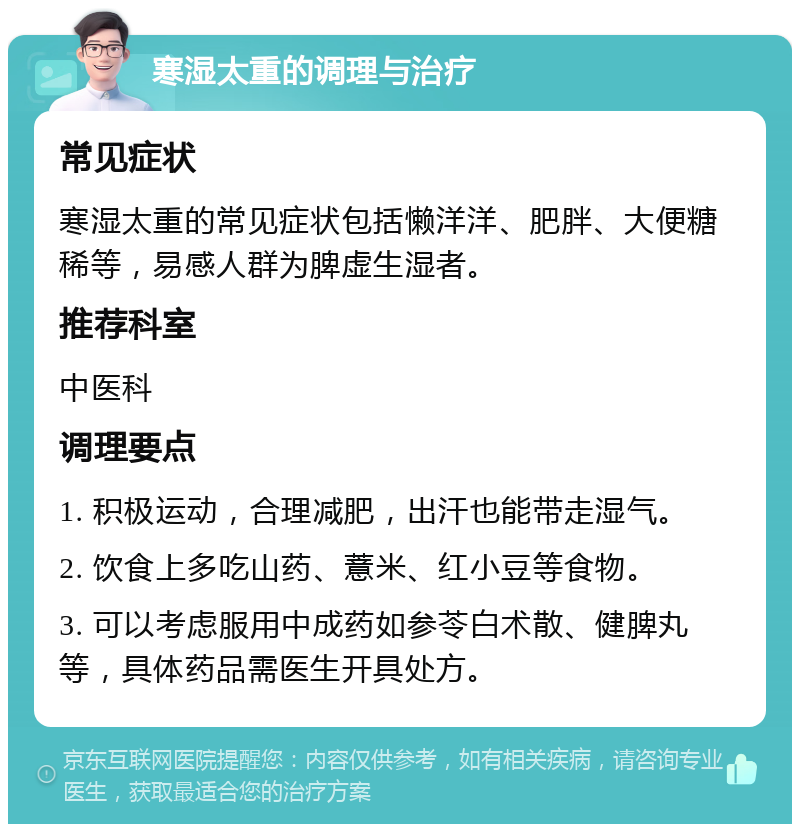 寒湿太重的调理与治疗 常见症状 寒湿太重的常见症状包括懒洋洋、肥胖、大便糖稀等，易感人群为脾虚生湿者。 推荐科室 中医科 调理要点 1. 积极运动，合理减肥，出汗也能带走湿气。 2. 饮食上多吃山药、薏米、红小豆等食物。 3. 可以考虑服用中成药如参苓白术散、健脾丸等，具体药品需医生开具处方。