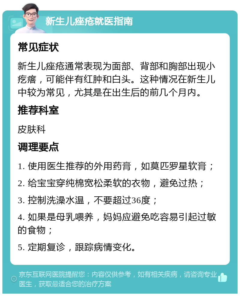 新生儿痤疮就医指南 常见症状 新生儿痤疮通常表现为面部、背部和胸部出现小疙瘩，可能伴有红肿和白头。这种情况在新生儿中较为常见，尤其是在出生后的前几个月内。 推荐科室 皮肤科 调理要点 1. 使用医生推荐的外用药膏，如莫匹罗星软膏； 2. 给宝宝穿纯棉宽松柔软的衣物，避免过热； 3. 控制洗澡水温，不要超过36度； 4. 如果是母乳喂养，妈妈应避免吃容易引起过敏的食物； 5. 定期复诊，跟踪病情变化。