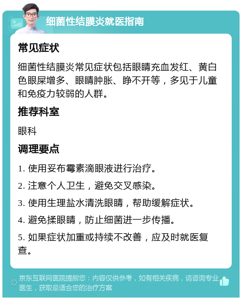 细菌性结膜炎就医指南 常见症状 细菌性结膜炎常见症状包括眼睛充血发红、黄白色眼屎增多、眼睛肿胀、睁不开等，多见于儿童和免疫力较弱的人群。 推荐科室 眼科 调理要点 1. 使用妥布霉素滴眼液进行治疗。 2. 注意个人卫生，避免交叉感染。 3. 使用生理盐水清洗眼睛，帮助缓解症状。 4. 避免揉眼睛，防止细菌进一步传播。 5. 如果症状加重或持续不改善，应及时就医复查。