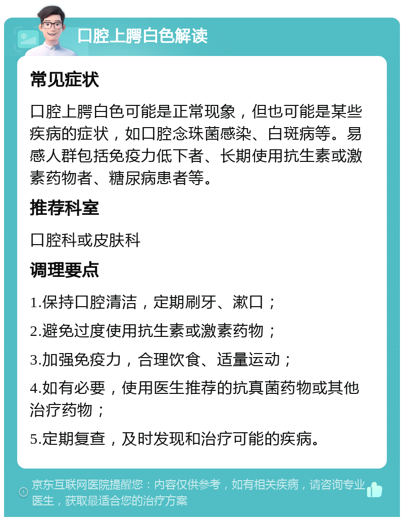 口腔上腭白色解读 常见症状 口腔上腭白色可能是正常现象，但也可能是某些疾病的症状，如口腔念珠菌感染、白斑病等。易感人群包括免疫力低下者、长期使用抗生素或激素药物者、糖尿病患者等。 推荐科室 口腔科或皮肤科 调理要点 1.保持口腔清洁，定期刷牙、漱口； 2.避免过度使用抗生素或激素药物； 3.加强免疫力，合理饮食、适量运动； 4.如有必要，使用医生推荐的抗真菌药物或其他治疗药物； 5.定期复查，及时发现和治疗可能的疾病。