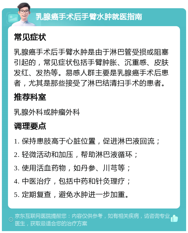 乳腺癌手术后手臂水肿就医指南 常见症状 乳腺癌手术后手臂水肿是由于淋巴管受损或阻塞引起的，常见症状包括手臂肿胀、沉重感、皮肤发红、发热等。易感人群主要是乳腺癌手术后患者，尤其是那些接受了淋巴结清扫手术的患者。 推荐科室 乳腺外科或肿瘤外科 调理要点 1. 保持患肢高于心脏位置，促进淋巴液回流； 2. 轻微活动和加压，帮助淋巴液循环； 3. 使用活血药物，如丹参、川芎等； 4. 中医治疗，包括中药和针灸理疗； 5. 定期复查，避免水肿进一步加重。