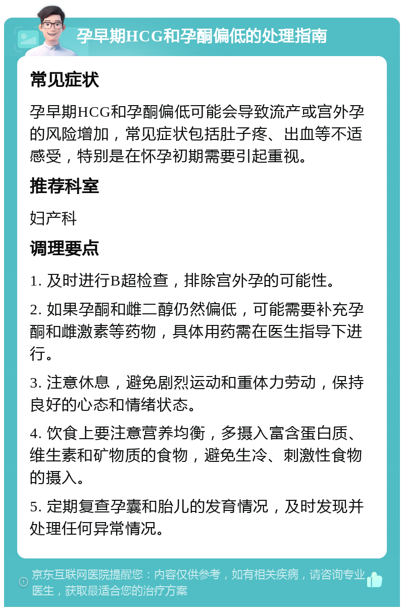 孕早期HCG和孕酮偏低的处理指南 常见症状 孕早期HCG和孕酮偏低可能会导致流产或宫外孕的风险增加，常见症状包括肚子疼、出血等不适感受，特别是在怀孕初期需要引起重视。 推荐科室 妇产科 调理要点 1. 及时进行B超检查，排除宫外孕的可能性。 2. 如果孕酮和雌二醇仍然偏低，可能需要补充孕酮和雌激素等药物，具体用药需在医生指导下进行。 3. 注意休息，避免剧烈运动和重体力劳动，保持良好的心态和情绪状态。 4. 饮食上要注意营养均衡，多摄入富含蛋白质、维生素和矿物质的食物，避免生冷、刺激性食物的摄入。 5. 定期复查孕囊和胎儿的发育情况，及时发现并处理任何异常情况。