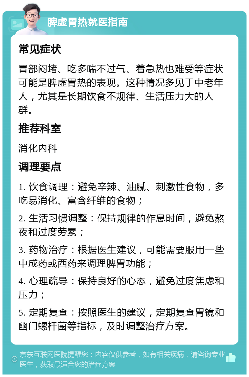 脾虚胃热就医指南 常见症状 胃部闷堵、吃多喘不过气、着急热也难受等症状可能是脾虚胃热的表现。这种情况多见于中老年人，尤其是长期饮食不规律、生活压力大的人群。 推荐科室 消化内科 调理要点 1. 饮食调理：避免辛辣、油腻、刺激性食物，多吃易消化、富含纤维的食物； 2. 生活习惯调整：保持规律的作息时间，避免熬夜和过度劳累； 3. 药物治疗：根据医生建议，可能需要服用一些中成药或西药来调理脾胃功能； 4. 心理疏导：保持良好的心态，避免过度焦虑和压力； 5. 定期复查：按照医生的建议，定期复查胃镜和幽门螺杆菌等指标，及时调整治疗方案。