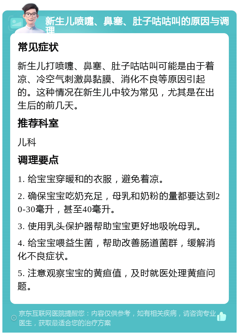 新生儿喷嚏、鼻塞、肚子咕咕叫的原因与调理 常见症状 新生儿打喷嚏、鼻塞、肚子咕咕叫可能是由于着凉、冷空气刺激鼻黏膜、消化不良等原因引起的。这种情况在新生儿中较为常见，尤其是在出生后的前几天。 推荐科室 儿科 调理要点 1. 给宝宝穿暖和的衣服，避免着凉。 2. 确保宝宝吃奶充足，母乳和奶粉的量都要达到20-30毫升，甚至40毫升。 3. 使用乳头保护器帮助宝宝更好地吸吮母乳。 4. 给宝宝喂益生菌，帮助改善肠道菌群，缓解消化不良症状。 5. 注意观察宝宝的黄疸值，及时就医处理黄疸问题。