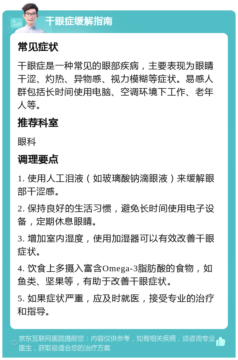 干眼症缓解指南 常见症状 干眼症是一种常见的眼部疾病，主要表现为眼睛干涩、灼热、异物感、视力模糊等症状。易感人群包括长时间使用电脑、空调环境下工作、老年人等。 推荐科室 眼科 调理要点 1. 使用人工泪液（如玻璃酸钠滴眼液）来缓解眼部干涩感。 2. 保持良好的生活习惯，避免长时间使用电子设备，定期休息眼睛。 3. 增加室内湿度，使用加湿器可以有效改善干眼症状。 4. 饮食上多摄入富含Omega-3脂肪酸的食物，如鱼类、坚果等，有助于改善干眼症状。 5. 如果症状严重，应及时就医，接受专业的治疗和指导。