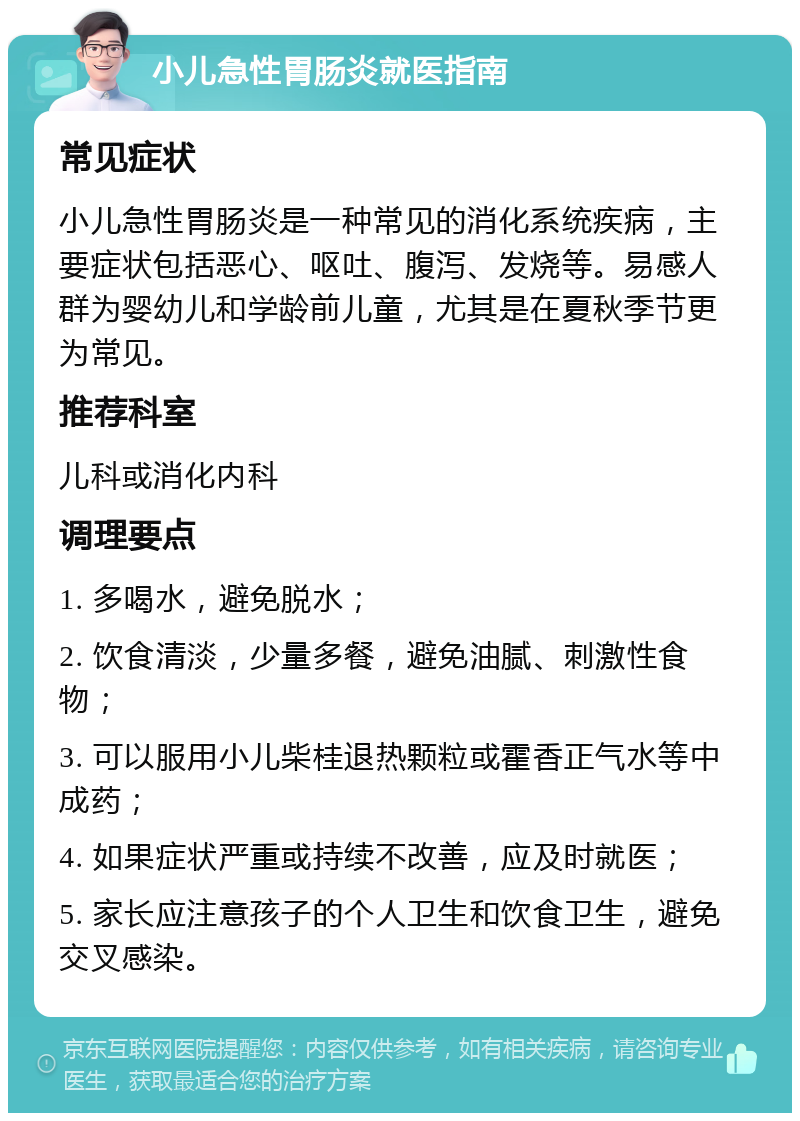 小儿急性胃肠炎就医指南 常见症状 小儿急性胃肠炎是一种常见的消化系统疾病，主要症状包括恶心、呕吐、腹泻、发烧等。易感人群为婴幼儿和学龄前儿童，尤其是在夏秋季节更为常见。 推荐科室 儿科或消化内科 调理要点 1. 多喝水，避免脱水； 2. 饮食清淡，少量多餐，避免油腻、刺激性食物； 3. 可以服用小儿柴桂退热颗粒或霍香正气水等中成药； 4. 如果症状严重或持续不改善，应及时就医； 5. 家长应注意孩子的个人卫生和饮食卫生，避免交叉感染。