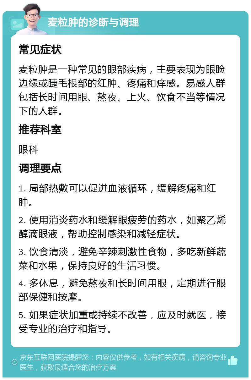 麦粒肿的诊断与调理 常见症状 麦粒肿是一种常见的眼部疾病，主要表现为眼睑边缘或睫毛根部的红肿、疼痛和痒感。易感人群包括长时间用眼、熬夜、上火、饮食不当等情况下的人群。 推荐科室 眼科 调理要点 1. 局部热敷可以促进血液循环，缓解疼痛和红肿。 2. 使用消炎药水和缓解眼疲劳的药水，如聚乙烯醇滴眼液，帮助控制感染和减轻症状。 3. 饮食清淡，避免辛辣刺激性食物，多吃新鲜蔬菜和水果，保持良好的生活习惯。 4. 多休息，避免熬夜和长时间用眼，定期进行眼部保健和按摩。 5. 如果症状加重或持续不改善，应及时就医，接受专业的治疗和指导。