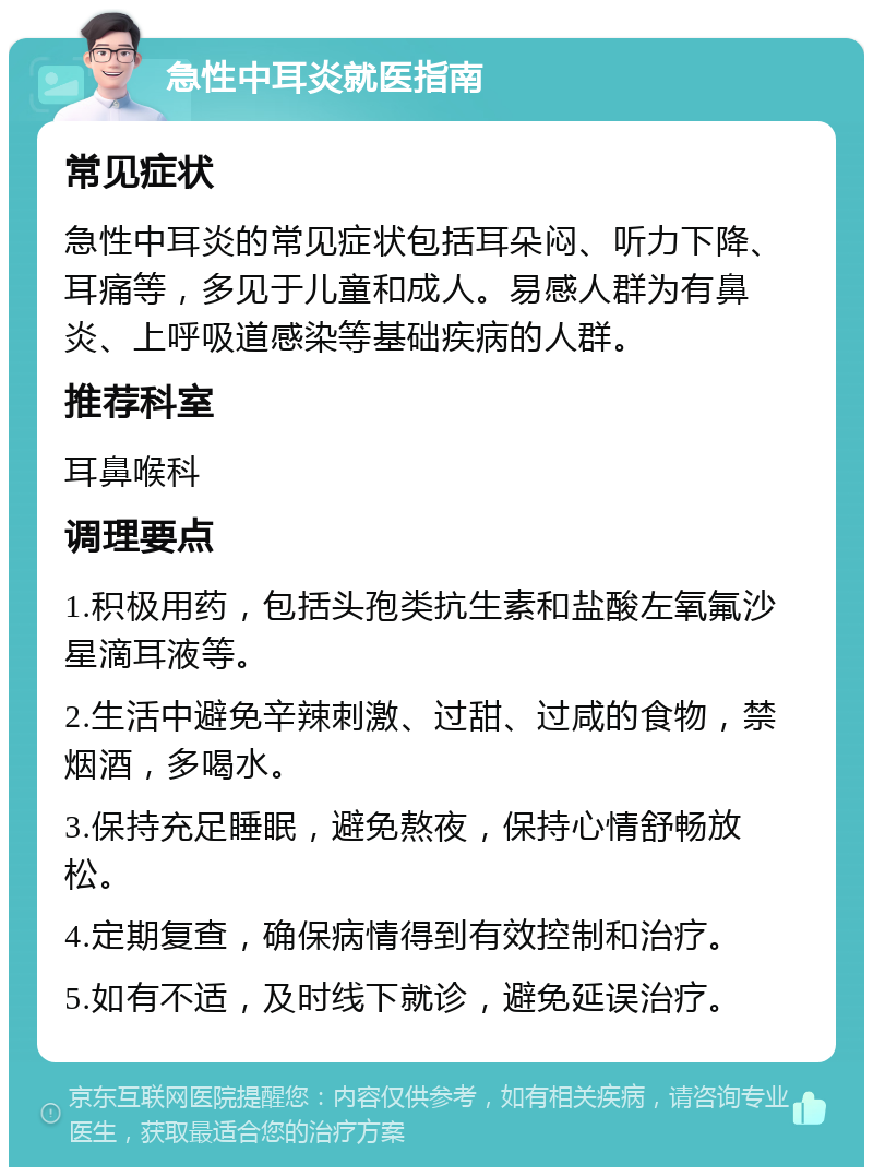 急性中耳炎就医指南 常见症状 急性中耳炎的常见症状包括耳朵闷、听力下降、耳痛等，多见于儿童和成人。易感人群为有鼻炎、上呼吸道感染等基础疾病的人群。 推荐科室 耳鼻喉科 调理要点 1.积极用药，包括头孢类抗生素和盐酸左氧氟沙星滴耳液等。 2.生活中避免辛辣刺激、过甜、过咸的食物，禁烟酒，多喝水。 3.保持充足睡眠，避免熬夜，保持心情舒畅放松。 4.定期复查，确保病情得到有效控制和治疗。 5.如有不适，及时线下就诊，避免延误治疗。