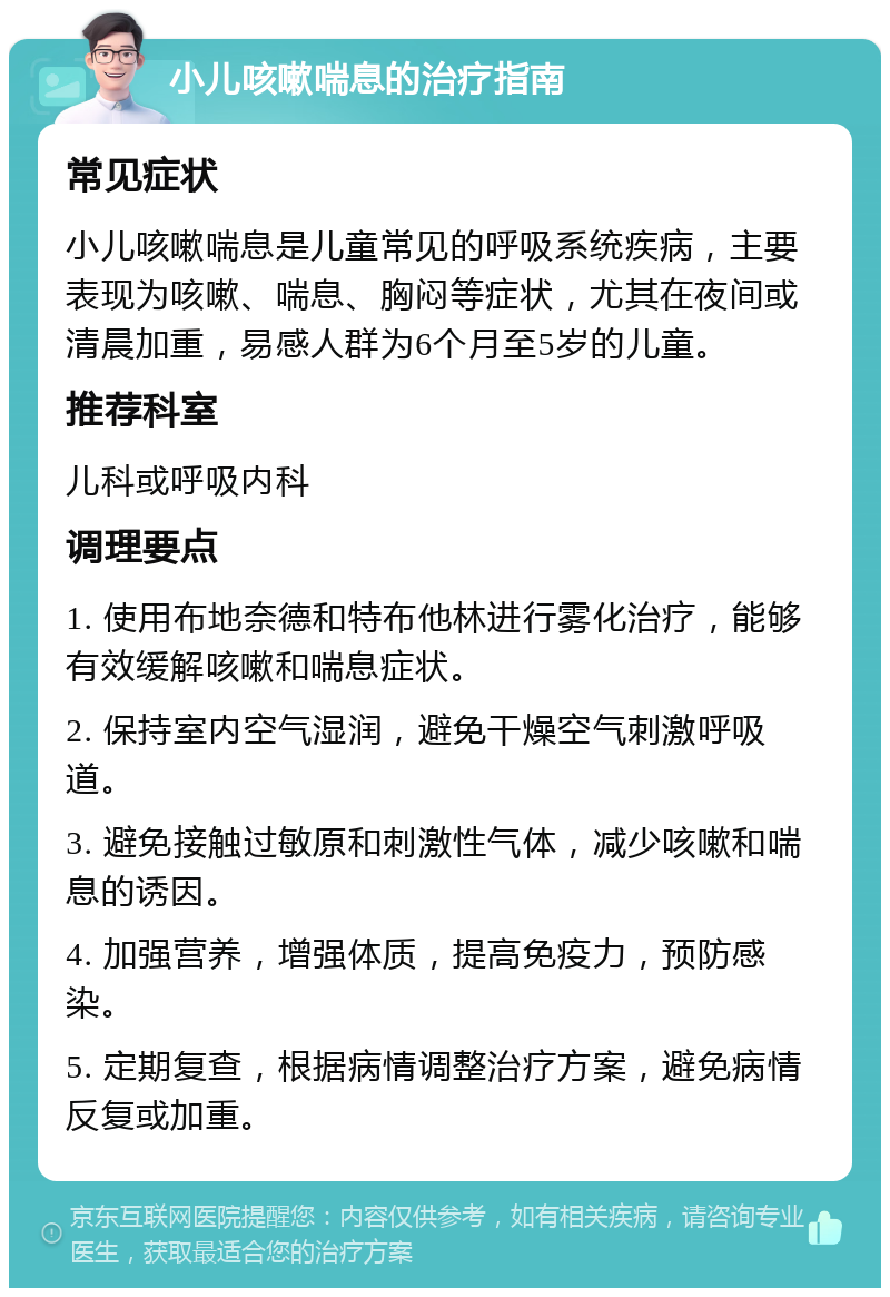 小儿咳嗽喘息的治疗指南 常见症状 小儿咳嗽喘息是儿童常见的呼吸系统疾病，主要表现为咳嗽、喘息、胸闷等症状，尤其在夜间或清晨加重，易感人群为6个月至5岁的儿童。 推荐科室 儿科或呼吸内科 调理要点 1. 使用布地奈德和特布他林进行雾化治疗，能够有效缓解咳嗽和喘息症状。 2. 保持室内空气湿润，避免干燥空气刺激呼吸道。 3. 避免接触过敏原和刺激性气体，减少咳嗽和喘息的诱因。 4. 加强营养，增强体质，提高免疫力，预防感染。 5. 定期复查，根据病情调整治疗方案，避免病情反复或加重。