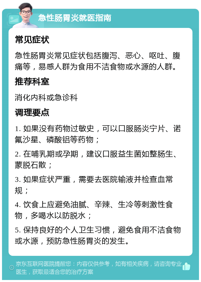 急性肠胃炎就医指南 常见症状 急性肠胃炎常见症状包括腹泻、恶心、呕吐、腹痛等，易感人群为食用不洁食物或水源的人群。 推荐科室 消化内科或急诊科 调理要点 1. 如果没有药物过敏史，可以口服肠炎宁片、诺氟沙星、磷酸铝等药物； 2. 在哺乳期或孕期，建议口服益生菌如整肠生、蒙脱石散； 3. 如果症状严重，需要去医院输液并检查血常规； 4. 饮食上应避免油腻、辛辣、生冷等刺激性食物，多喝水以防脱水； 5. 保持良好的个人卫生习惯，避免食用不洁食物或水源，预防急性肠胃炎的发生。