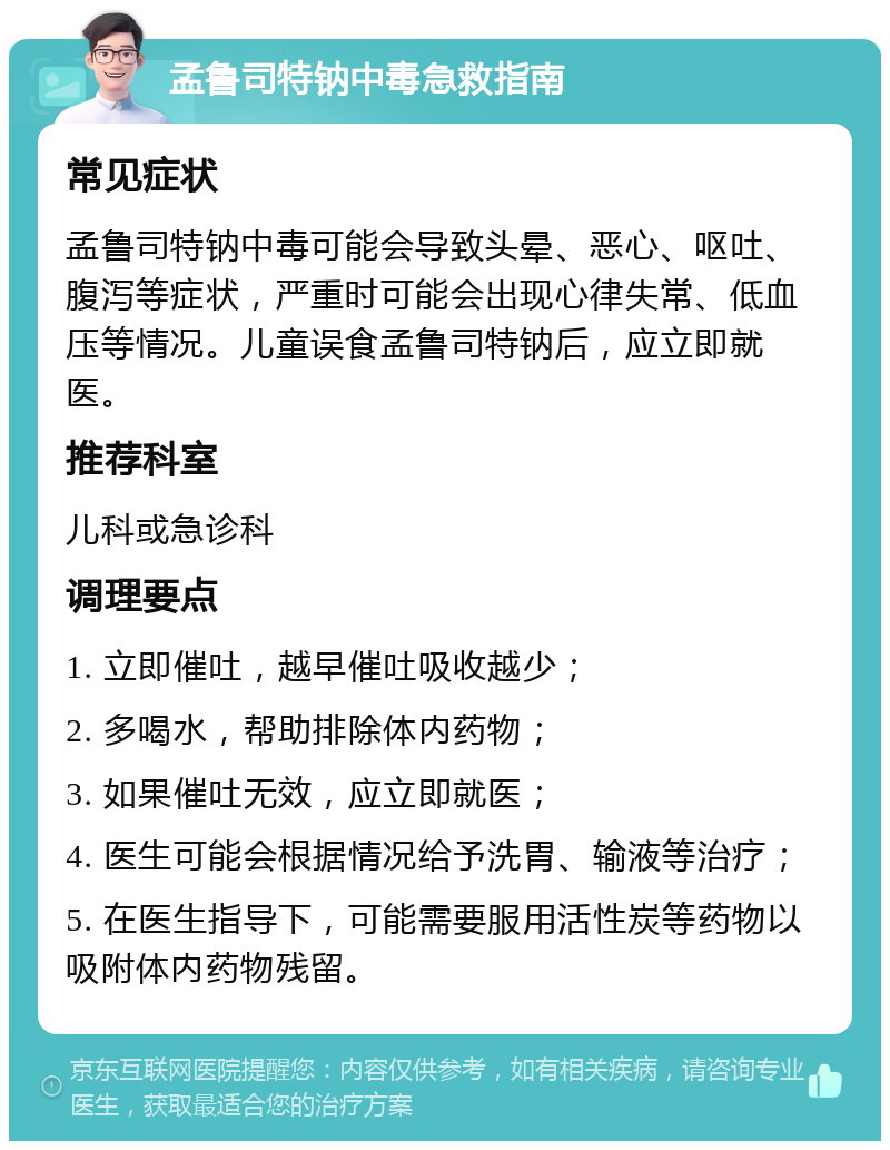 孟鲁司特钠中毒急救指南 常见症状 孟鲁司特钠中毒可能会导致头晕、恶心、呕吐、腹泻等症状，严重时可能会出现心律失常、低血压等情况。儿童误食孟鲁司特钠后，应立即就医。 推荐科室 儿科或急诊科 调理要点 1. 立即催吐，越早催吐吸收越少； 2. 多喝水，帮助排除体内药物； 3. 如果催吐无效，应立即就医； 4. 医生可能会根据情况给予洗胃、输液等治疗； 5. 在医生指导下，可能需要服用活性炭等药物以吸附体内药物残留。