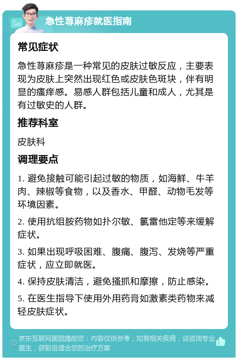 急性荨麻疹就医指南 常见症状 急性荨麻疹是一种常见的皮肤过敏反应，主要表现为皮肤上突然出现红色或皮肤色斑块，伴有明显的瘙痒感。易感人群包括儿童和成人，尤其是有过敏史的人群。 推荐科室 皮肤科 调理要点 1. 避免接触可能引起过敏的物质，如海鲜、牛羊肉、辣椒等食物，以及香水、甲醛、动物毛发等环境因素。 2. 使用抗组胺药物如扑尔敏、氯雷他定等来缓解症状。 3. 如果出现呼吸困难、腹痛、腹泻、发烧等严重症状，应立即就医。 4. 保持皮肤清洁，避免搔抓和摩擦，防止感染。 5. 在医生指导下使用外用药膏如激素类药物来减轻皮肤症状。