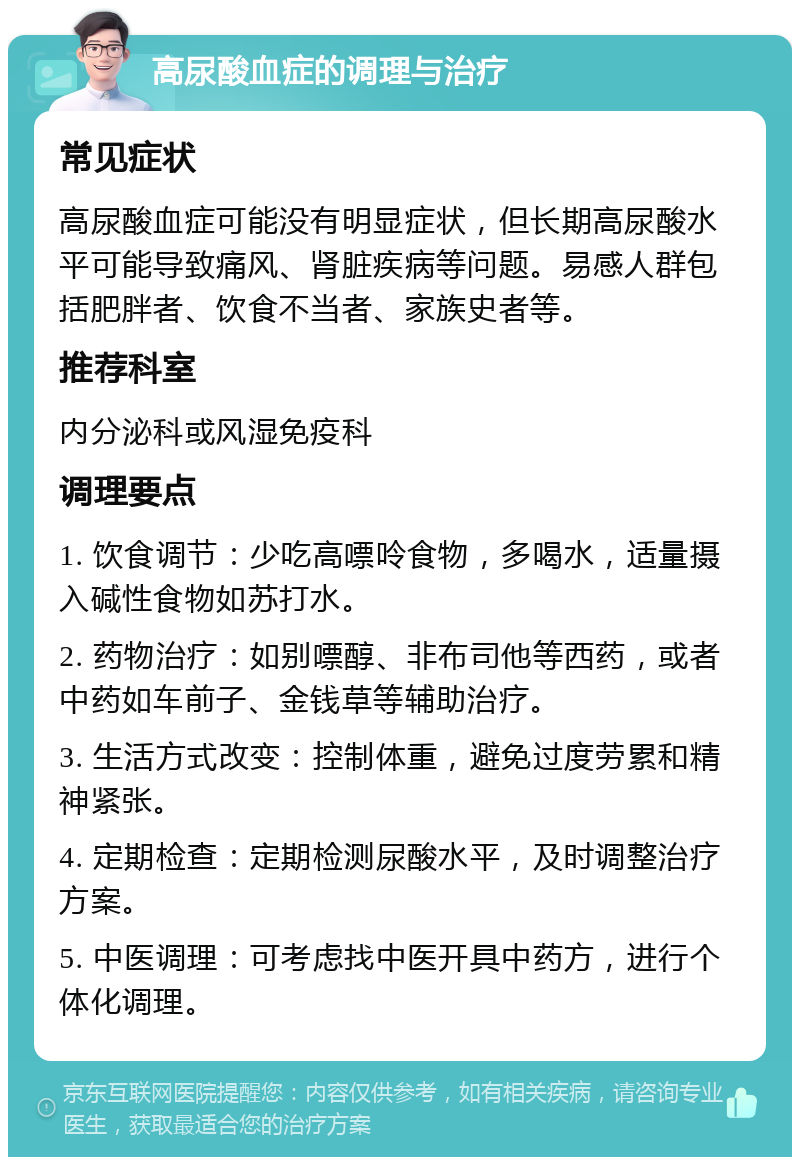 高尿酸血症的调理与治疗 常见症状 高尿酸血症可能没有明显症状，但长期高尿酸水平可能导致痛风、肾脏疾病等问题。易感人群包括肥胖者、饮食不当者、家族史者等。 推荐科室 内分泌科或风湿免疫科 调理要点 1. 饮食调节：少吃高嘌呤食物，多喝水，适量摄入碱性食物如苏打水。 2. 药物治疗：如别嘌醇、非布司他等西药，或者中药如车前子、金钱草等辅助治疗。 3. 生活方式改变：控制体重，避免过度劳累和精神紧张。 4. 定期检查：定期检测尿酸水平，及时调整治疗方案。 5. 中医调理：可考虑找中医开具中药方，进行个体化调理。