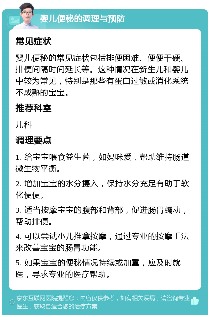 婴儿便秘的调理与预防 常见症状 婴儿便秘的常见症状包括排便困难、便便干硬、排便间隔时间延长等。这种情况在新生儿和婴儿中较为常见，特别是那些有蛋白过敏或消化系统不成熟的宝宝。 推荐科室 儿科 调理要点 1. 给宝宝喂食益生菌，如妈咪爱，帮助维持肠道微生物平衡。 2. 增加宝宝的水分摄入，保持水分充足有助于软化便便。 3. 适当按摩宝宝的腹部和背部，促进肠胃蠕动，帮助排便。 4. 可以尝试小儿推拿按摩，通过专业的按摩手法来改善宝宝的肠胃功能。 5. 如果宝宝的便秘情况持续或加重，应及时就医，寻求专业的医疗帮助。