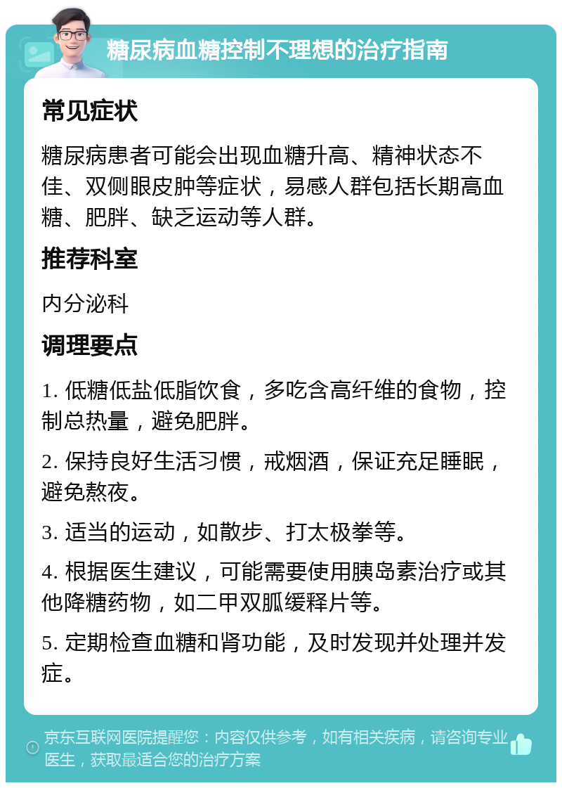 糖尿病血糖控制不理想的治疗指南 常见症状 糖尿病患者可能会出现血糖升高、精神状态不佳、双侧眼皮肿等症状，易感人群包括长期高血糖、肥胖、缺乏运动等人群。 推荐科室 内分泌科 调理要点 1. 低糖低盐低脂饮食，多吃含高纤维的食物，控制总热量，避免肥胖。 2. 保持良好生活习惯，戒烟酒，保证充足睡眠，避免熬夜。 3. 适当的运动，如散步、打太极拳等。 4. 根据医生建议，可能需要使用胰岛素治疗或其他降糖药物，如二甲双胍缓释片等。 5. 定期检查血糖和肾功能，及时发现并处理并发症。