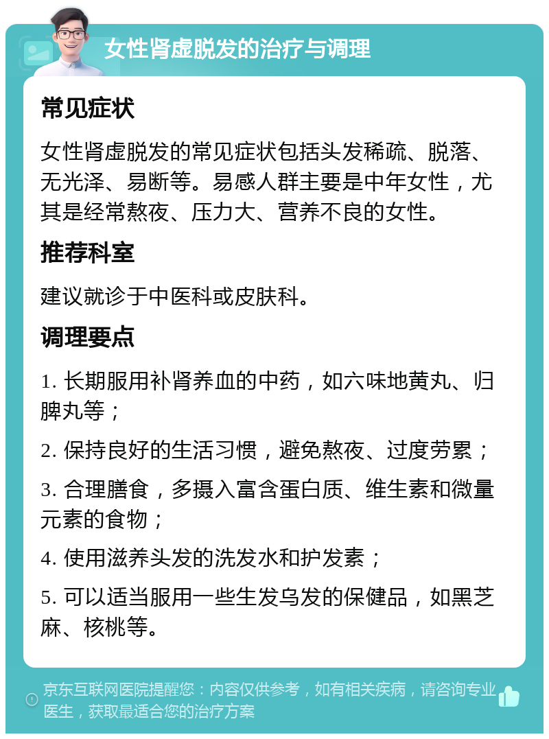 女性肾虚脱发的治疗与调理 常见症状 女性肾虚脱发的常见症状包括头发稀疏、脱落、无光泽、易断等。易感人群主要是中年女性，尤其是经常熬夜、压力大、营养不良的女性。 推荐科室 建议就诊于中医科或皮肤科。 调理要点 1. 长期服用补肾养血的中药，如六味地黄丸、归脾丸等； 2. 保持良好的生活习惯，避免熬夜、过度劳累； 3. 合理膳食，多摄入富含蛋白质、维生素和微量元素的食物； 4. 使用滋养头发的洗发水和护发素； 5. 可以适当服用一些生发乌发的保健品，如黑芝麻、核桃等。