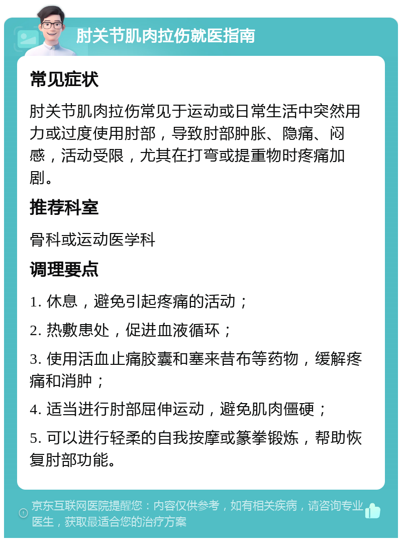 肘关节肌肉拉伤就医指南 常见症状 肘关节肌肉拉伤常见于运动或日常生活中突然用力或过度使用肘部，导致肘部肿胀、隐痛、闷感，活动受限，尤其在打弯或提重物时疼痛加剧。 推荐科室 骨科或运动医学科 调理要点 1. 休息，避免引起疼痛的活动； 2. 热敷患处，促进血液循环； 3. 使用活血止痛胶囊和塞来昔布等药物，缓解疼痛和消肿； 4. 适当进行肘部屈伸运动，避免肌肉僵硬； 5. 可以进行轻柔的自我按摩或篆拳锻炼，帮助恢复肘部功能。