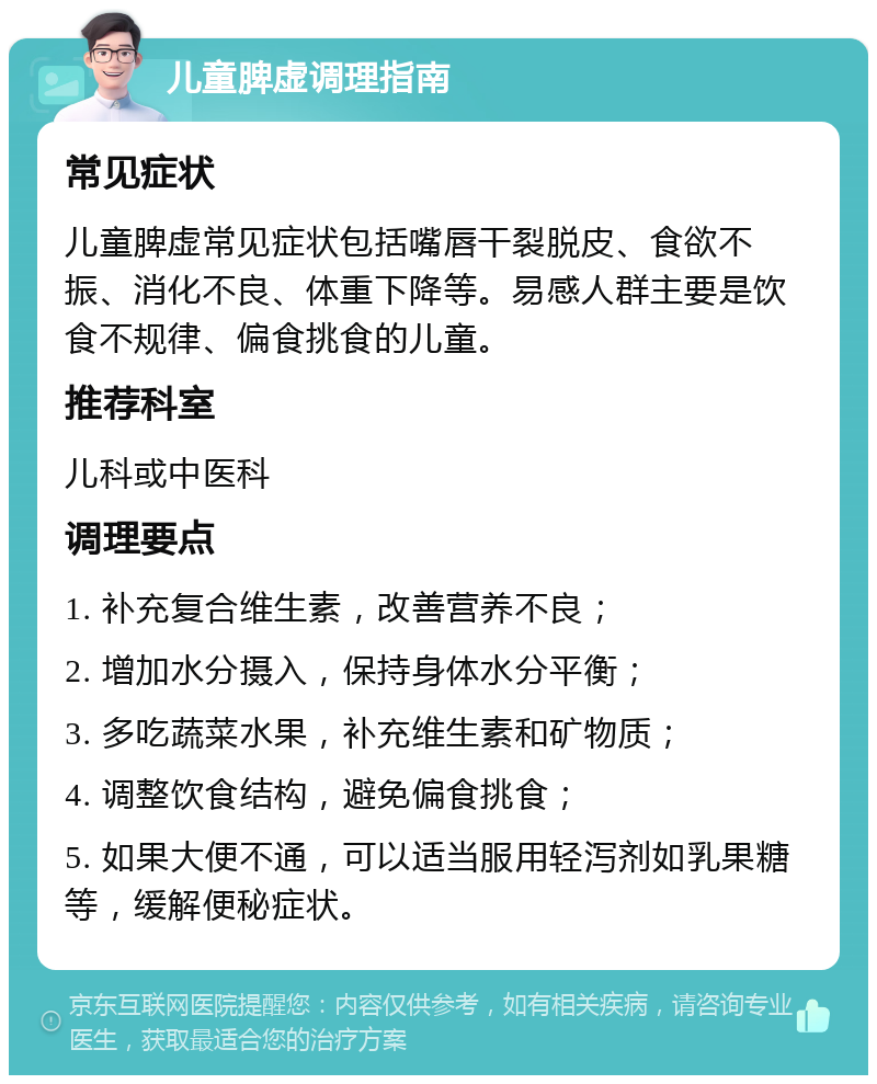 儿童脾虚调理指南 常见症状 儿童脾虚常见症状包括嘴唇干裂脱皮、食欲不振、消化不良、体重下降等。易感人群主要是饮食不规律、偏食挑食的儿童。 推荐科室 儿科或中医科 调理要点 1. 补充复合维生素，改善营养不良； 2. 增加水分摄入，保持身体水分平衡； 3. 多吃蔬菜水果，补充维生素和矿物质； 4. 调整饮食结构，避免偏食挑食； 5. 如果大便不通，可以适当服用轻泻剂如乳果糖等，缓解便秘症状。