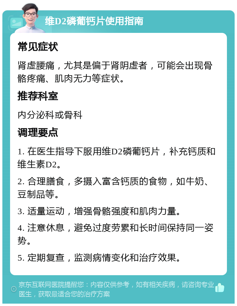 维D2磷葡钙片使用指南 常见症状 肾虚腰痛，尤其是偏于肾阴虚者，可能会出现骨骼疼痛、肌肉无力等症状。 推荐科室 内分泌科或骨科 调理要点 1. 在医生指导下服用维D2磷葡钙片，补充钙质和维生素D2。 2. 合理膳食，多摄入富含钙质的食物，如牛奶、豆制品等。 3. 适量运动，增强骨骼强度和肌肉力量。 4. 注意休息，避免过度劳累和长时间保持同一姿势。 5. 定期复查，监测病情变化和治疗效果。