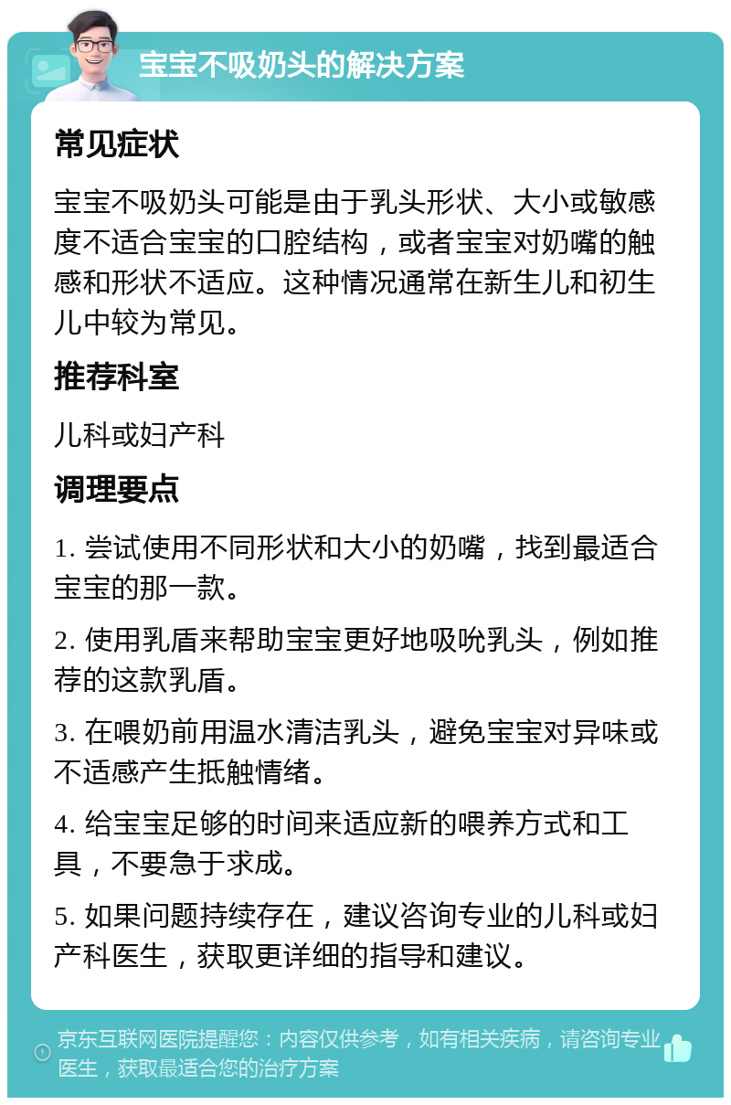 宝宝不吸奶头的解决方案 常见症状 宝宝不吸奶头可能是由于乳头形状、大小或敏感度不适合宝宝的口腔结构，或者宝宝对奶嘴的触感和形状不适应。这种情况通常在新生儿和初生儿中较为常见。 推荐科室 儿科或妇产科 调理要点 1. 尝试使用不同形状和大小的奶嘴，找到最适合宝宝的那一款。 2. 使用乳盾来帮助宝宝更好地吸吮乳头，例如推荐的这款乳盾。 3. 在喂奶前用温水清洁乳头，避免宝宝对异味或不适感产生抵触情绪。 4. 给宝宝足够的时间来适应新的喂养方式和工具，不要急于求成。 5. 如果问题持续存在，建议咨询专业的儿科或妇产科医生，获取更详细的指导和建议。