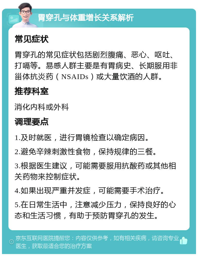 胃穿孔与体重增长关系解析 常见症状 胃穿孔的常见症状包括剧烈腹痛、恶心、呕吐、打嗝等。易感人群主要是有胃病史、长期服用非甾体抗炎药（NSAIDs）或大量饮酒的人群。 推荐科室 消化内科或外科 调理要点 1.及时就医，进行胃镜检查以确定病因。 2.避免辛辣刺激性食物，保持规律的三餐。 3.根据医生建议，可能需要服用抗酸药或其他相关药物来控制症状。 4.如果出现严重并发症，可能需要手术治疗。 5.在日常生活中，注意减少压力，保持良好的心态和生活习惯，有助于预防胃穿孔的发生。