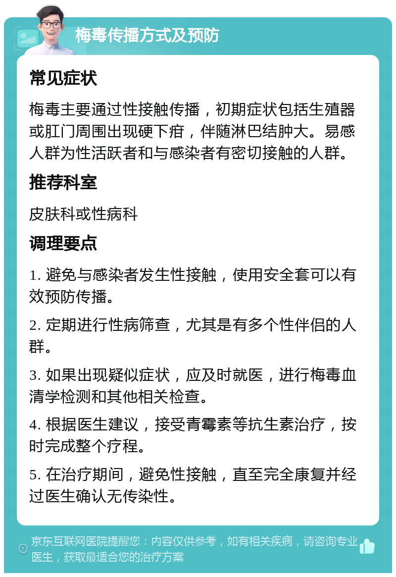 梅毒传播方式及预防 常见症状 梅毒主要通过性接触传播，初期症状包括生殖器或肛门周围出现硬下疳，伴随淋巴结肿大。易感人群为性活跃者和与感染者有密切接触的人群。 推荐科室 皮肤科或性病科 调理要点 1. 避免与感染者发生性接触，使用安全套可以有效预防传播。 2. 定期进行性病筛查，尤其是有多个性伴侣的人群。 3. 如果出现疑似症状，应及时就医，进行梅毒血清学检测和其他相关检查。 4. 根据医生建议，接受青霉素等抗生素治疗，按时完成整个疗程。 5. 在治疗期间，避免性接触，直至完全康复并经过医生确认无传染性。