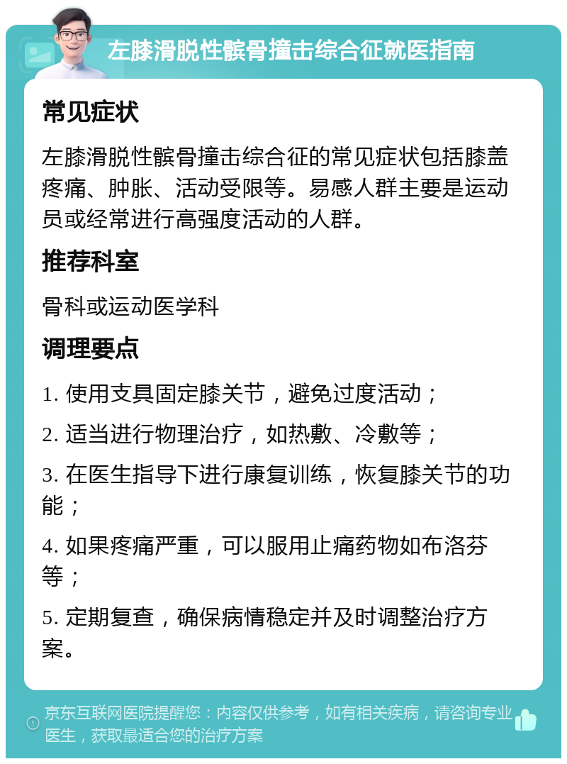 左膝滑脱性髌骨撞击综合征就医指南 常见症状 左膝滑脱性髌骨撞击综合征的常见症状包括膝盖疼痛、肿胀、活动受限等。易感人群主要是运动员或经常进行高强度活动的人群。 推荐科室 骨科或运动医学科 调理要点 1. 使用支具固定膝关节，避免过度活动； 2. 适当进行物理治疗，如热敷、冷敷等； 3. 在医生指导下进行康复训练，恢复膝关节的功能； 4. 如果疼痛严重，可以服用止痛药物如布洛芬等； 5. 定期复查，确保病情稳定并及时调整治疗方案。