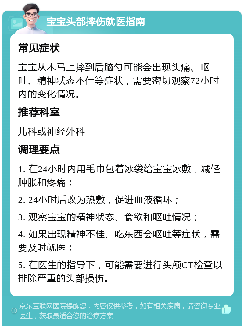 宝宝头部摔伤就医指南 常见症状 宝宝从木马上摔到后脑勺可能会出现头痛、呕吐、精神状态不佳等症状，需要密切观察72小时内的变化情况。 推荐科室 儿科或神经外科 调理要点 1. 在24小时内用毛巾包着冰袋给宝宝冰敷，减轻肿胀和疼痛； 2. 24小时后改为热敷，促进血液循环； 3. 观察宝宝的精神状态、食欲和呕吐情况； 4. 如果出现精神不佳、吃东西会呕吐等症状，需要及时就医； 5. 在医生的指导下，可能需要进行头颅CT检查以排除严重的头部损伤。