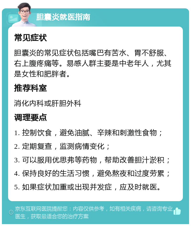 胆囊炎就医指南 常见症状 胆囊炎的常见症状包括嘴巴有苦水、胃不舒服、右上腹疼痛等。易感人群主要是中老年人，尤其是女性和肥胖者。 推荐科室 消化内科或肝胆外科 调理要点 1. 控制饮食，避免油腻、辛辣和刺激性食物； 2. 定期复查，监测病情变化； 3. 可以服用优思弗等药物，帮助改善胆汁淤积； 4. 保持良好的生活习惯，避免熬夜和过度劳累； 5. 如果症状加重或出现并发症，应及时就医。