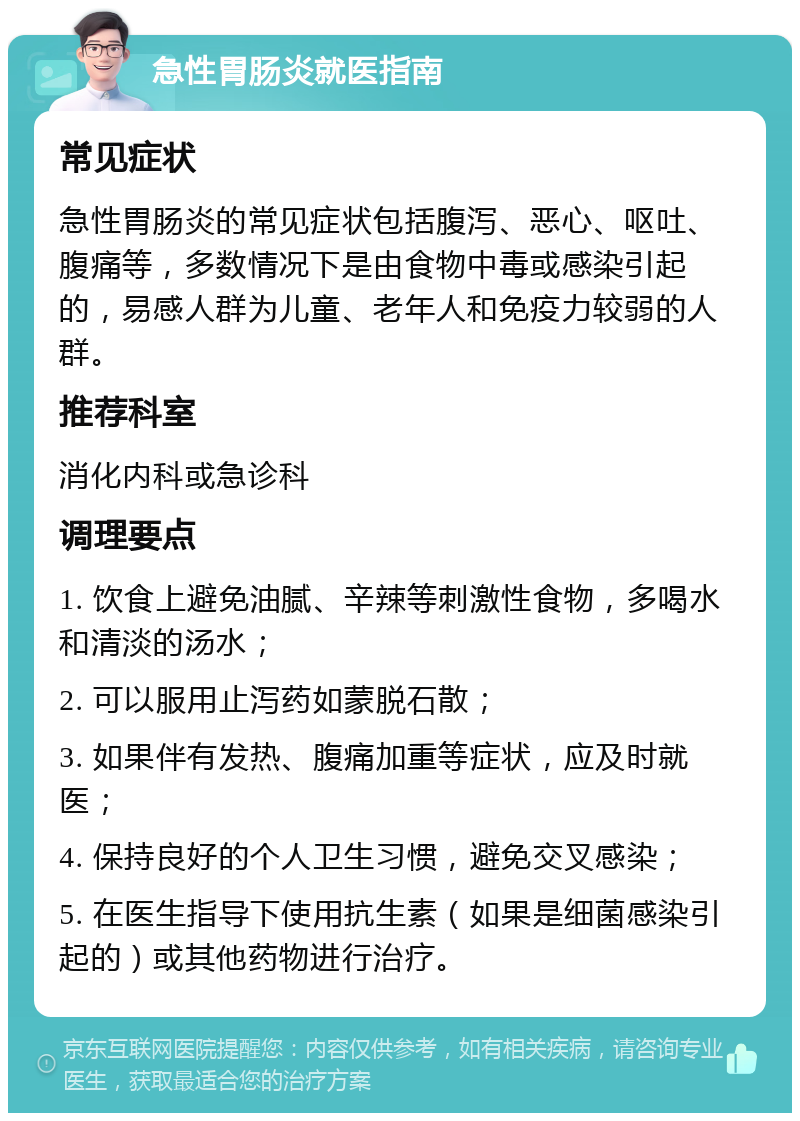 急性胃肠炎就医指南 常见症状 急性胃肠炎的常见症状包括腹泻、恶心、呕吐、腹痛等，多数情况下是由食物中毒或感染引起的，易感人群为儿童、老年人和免疫力较弱的人群。 推荐科室 消化内科或急诊科 调理要点 1. 饮食上避免油腻、辛辣等刺激性食物，多喝水和清淡的汤水； 2. 可以服用止泻药如蒙脱石散； 3. 如果伴有发热、腹痛加重等症状，应及时就医； 4. 保持良好的个人卫生习惯，避免交叉感染； 5. 在医生指导下使用抗生素（如果是细菌感染引起的）或其他药物进行治疗。