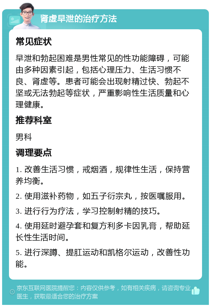 肾虚早泄的治疗方法 常见症状 早泄和勃起困难是男性常见的性功能障碍，可能由多种因素引起，包括心理压力、生活习惯不良、肾虚等。患者可能会出现射精过快、勃起不坚或无法勃起等症状，严重影响性生活质量和心理健康。 推荐科室 男科 调理要点 1. 改善生活习惯，戒烟酒，规律性生活，保持营养均衡。 2. 使用滋补药物，如五子衍宗丸，按医嘱服用。 3. 进行行为疗法，学习控制射精的技巧。 4. 使用延时避孕套和复方利多卡因乳膏，帮助延长性生活时间。 5. 进行深蹲、提肛运动和凯格尔运动，改善性功能。