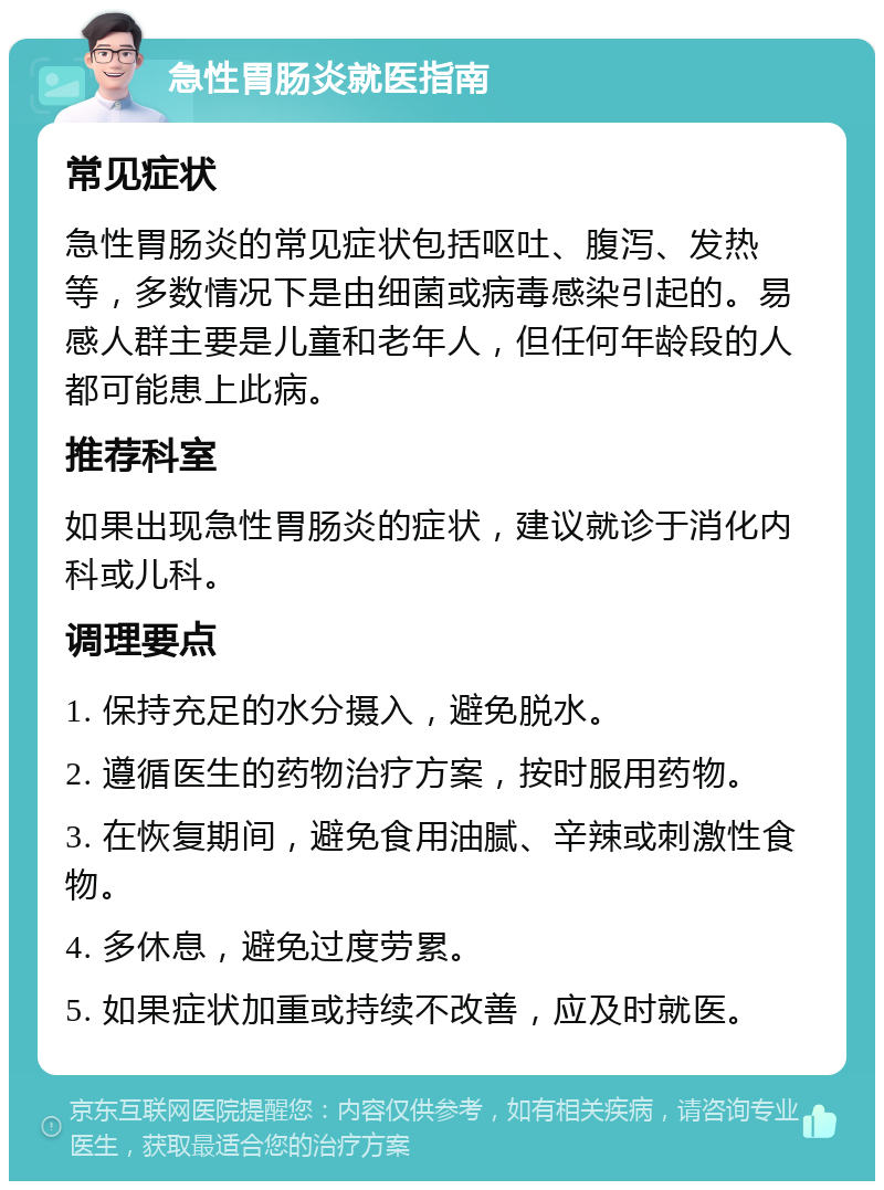 急性胃肠炎就医指南 常见症状 急性胃肠炎的常见症状包括呕吐、腹泻、发热等，多数情况下是由细菌或病毒感染引起的。易感人群主要是儿童和老年人，但任何年龄段的人都可能患上此病。 推荐科室 如果出现急性胃肠炎的症状，建议就诊于消化内科或儿科。 调理要点 1. 保持充足的水分摄入，避免脱水。 2. 遵循医生的药物治疗方案，按时服用药物。 3. 在恢复期间，避免食用油腻、辛辣或刺激性食物。 4. 多休息，避免过度劳累。 5. 如果症状加重或持续不改善，应及时就医。