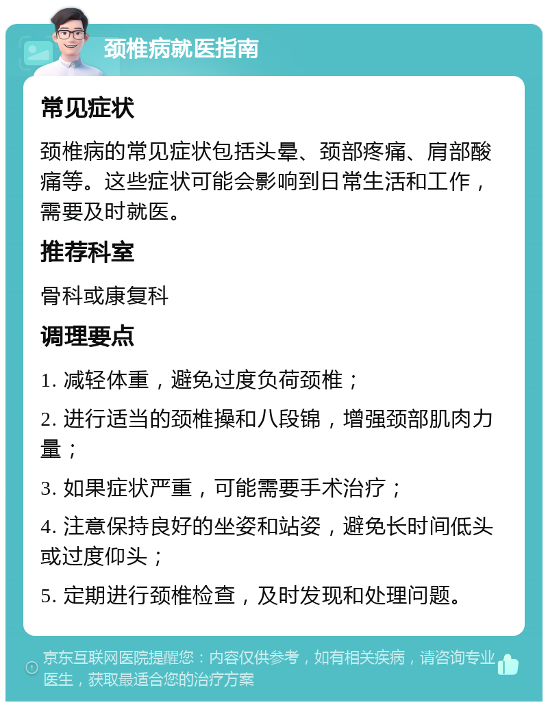 颈椎病就医指南 常见症状 颈椎病的常见症状包括头晕、颈部疼痛、肩部酸痛等。这些症状可能会影响到日常生活和工作，需要及时就医。 推荐科室 骨科或康复科 调理要点 1. 减轻体重，避免过度负荷颈椎； 2. 进行适当的颈椎操和八段锦，增强颈部肌肉力量； 3. 如果症状严重，可能需要手术治疗； 4. 注意保持良好的坐姿和站姿，避免长时间低头或过度仰头； 5. 定期进行颈椎检查，及时发现和处理问题。