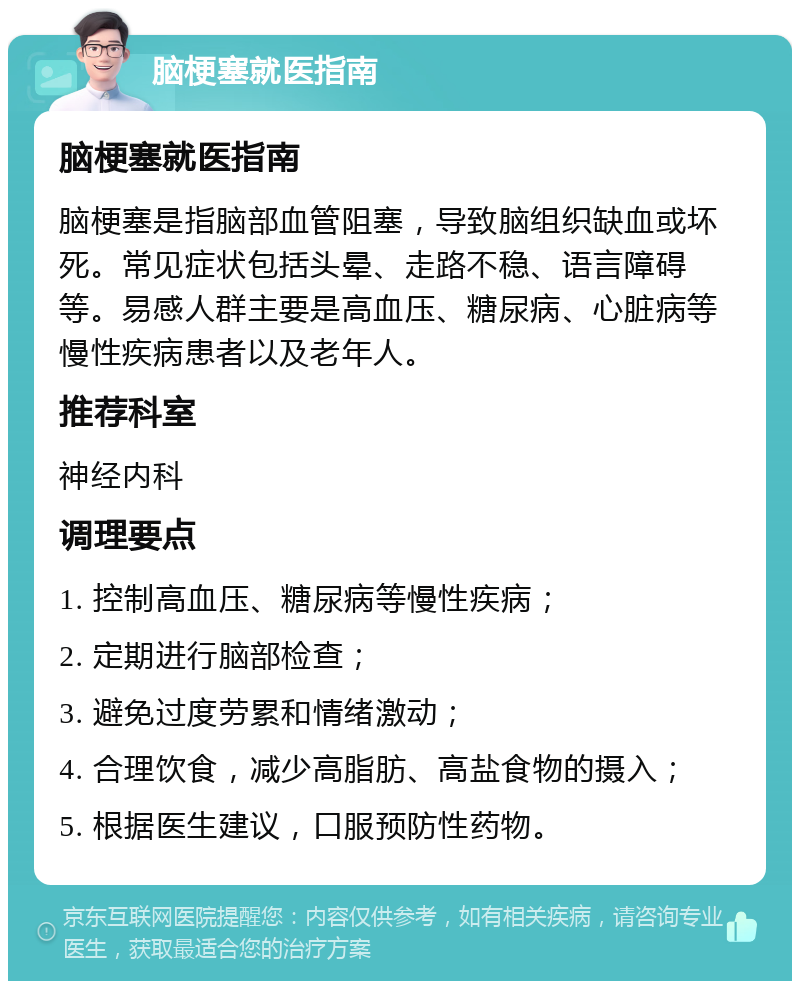 脑梗塞就医指南 脑梗塞就医指南 脑梗塞是指脑部血管阻塞，导致脑组织缺血或坏死。常见症状包括头晕、走路不稳、语言障碍等。易感人群主要是高血压、糖尿病、心脏病等慢性疾病患者以及老年人。 推荐科室 神经内科 调理要点 1. 控制高血压、糖尿病等慢性疾病； 2. 定期进行脑部检查； 3. 避免过度劳累和情绪激动； 4. 合理饮食，减少高脂肪、高盐食物的摄入； 5. 根据医生建议，口服预防性药物。