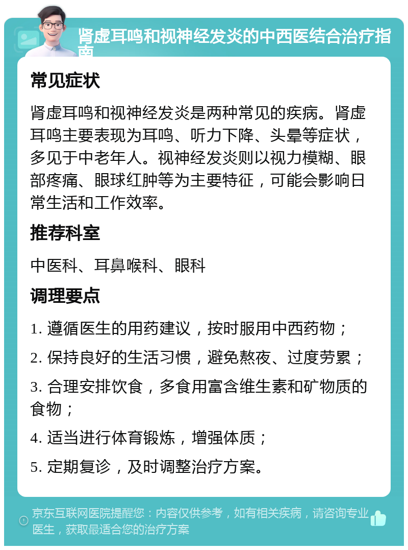 肾虚耳鸣和视神经发炎的中西医结合治疗指南 常见症状 肾虚耳鸣和视神经发炎是两种常见的疾病。肾虚耳鸣主要表现为耳鸣、听力下降、头晕等症状，多见于中老年人。视神经发炎则以视力模糊、眼部疼痛、眼球红肿等为主要特征，可能会影响日常生活和工作效率。 推荐科室 中医科、耳鼻喉科、眼科 调理要点 1. 遵循医生的用药建议，按时服用中西药物； 2. 保持良好的生活习惯，避免熬夜、过度劳累； 3. 合理安排饮食，多食用富含维生素和矿物质的食物； 4. 适当进行体育锻炼，增强体质； 5. 定期复诊，及时调整治疗方案。