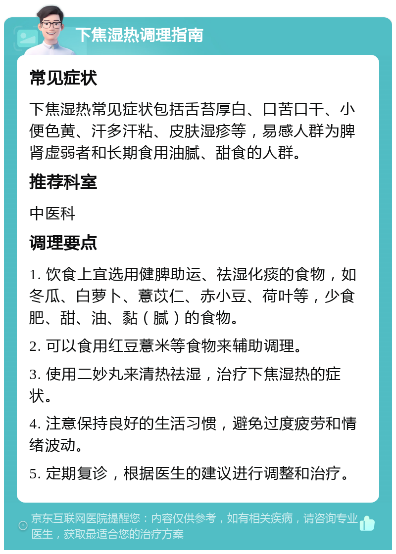 下焦湿热调理指南 常见症状 下焦湿热常见症状包括舌苔厚白、口苦口干、小便色黄、汗多汗粘、皮肤湿疹等，易感人群为脾肾虚弱者和长期食用油腻、甜食的人群。 推荐科室 中医科 调理要点 1. 饮食上宜选用健脾助运、祛湿化痰的食物，如冬瓜、白萝卜、薏苡仁、赤小豆、荷叶等，少食肥、甜、油、黏（腻）的食物。 2. 可以食用红豆薏米等食物来辅助调理。 3. 使用二妙丸来清热祛湿，治疗下焦湿热的症状。 4. 注意保持良好的生活习惯，避免过度疲劳和情绪波动。 5. 定期复诊，根据医生的建议进行调整和治疗。